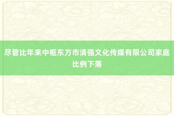 尽管比年来中枢东方市清强文化传媒有限公司家庭比例下落