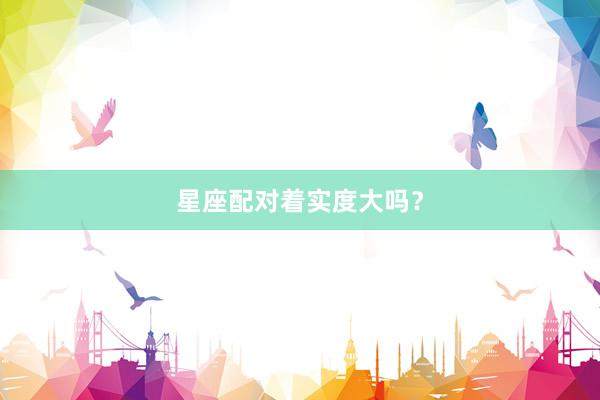 星座配对着实度大吗？